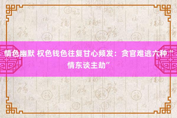 情色幽默 权色钱色往复甘心频发：贪官难逃六种“情东谈主劫”
