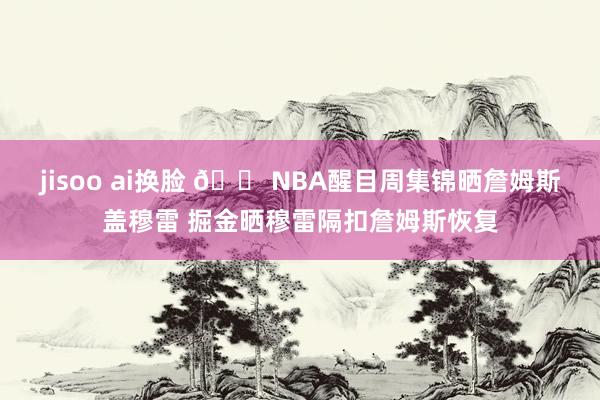 jisoo ai换脸 😠NBA醒目周集锦晒詹姆斯盖穆雷 掘金晒穆雷隔扣詹姆斯恢复