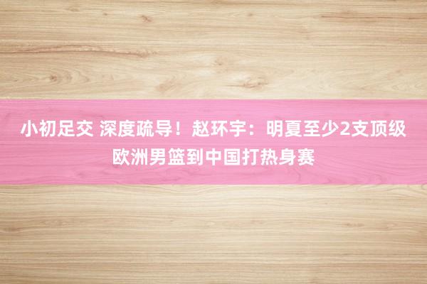 小初足交 深度疏导！赵环宇：明夏至少2支顶级欧洲男篮到中国打热身赛