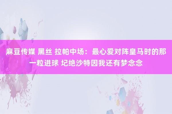 麻豆传媒 黑丝 拉帕中场：最心爱对阵皇马时的那一粒进球 圮绝沙特因我还有梦念念