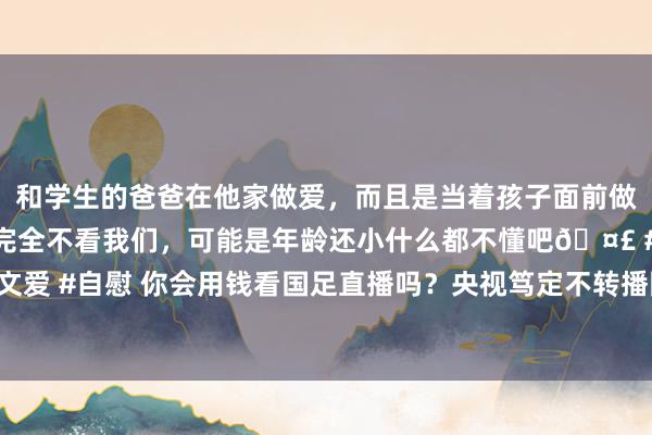 和学生的爸爸在他家做爱，而且是当着孩子面前做爱，太刺激了，孩子完全不看我们，可能是年龄还小什么都不懂吧🤣 #同城 #文爱 #自慰 你会用钱看国足直播吗？央视笃定不转播国足，若思不雅看需付费不雅赛