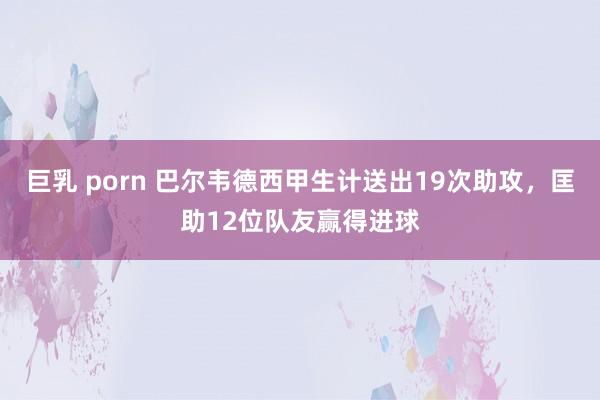 巨乳 porn 巴尔韦德西甲生计送出19次助攻，匡助12位队友赢得进球