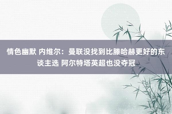 情色幽默 内维尔：曼联没找到比滕哈赫更好的东谈主选 阿尔特塔英超也没夺冠