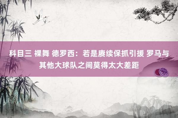 科目三 裸舞 德罗西：若是赓续保抓引援 罗马与其他大球队之间莫得太大差距