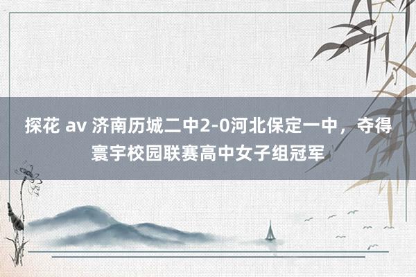 探花 av 济南历城二中2-0河北保定一中，夺得寰宇校园联赛高中女子组冠军