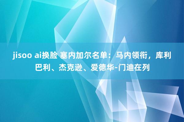 jisoo ai换脸 塞内加尔名单：马内领衔，库利巴利、杰克逊、爱德华-门迪在列
