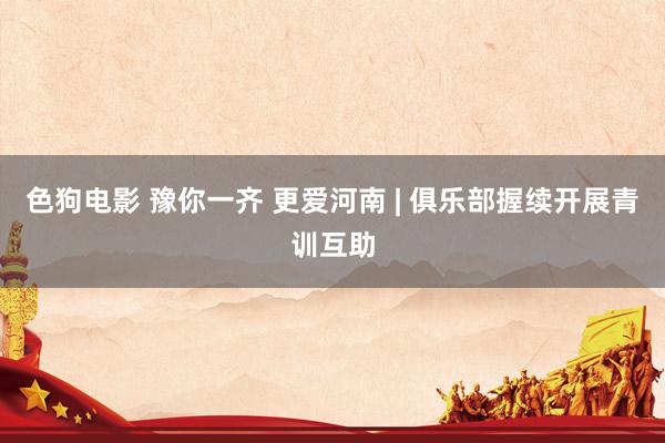 色狗电影 豫你一齐 更爱河南 | 俱乐部握续开展青训互助