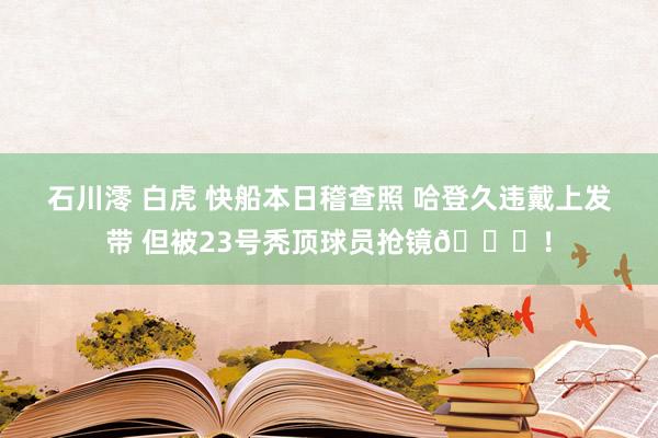 石川澪 白虎 快船本日稽查照 哈登久违戴上发带 但被23号秃顶球员抢镜👀！