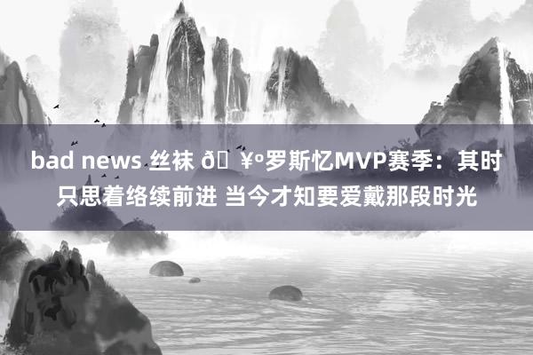 bad news 丝袜 🥺罗斯忆MVP赛季：其时只思着络续前进 当今才知要爱戴那段时光