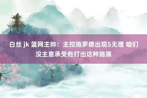 白丝 jk 篮网主帅：主控施罗德出现5无理 咱们没主意承受他打出这种施展