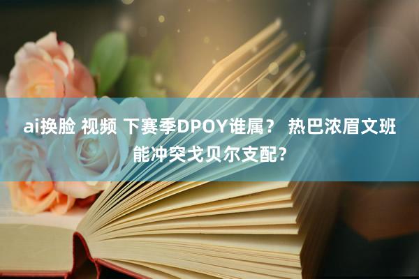 ai换脸 视频 下赛季DPOY谁属？ 热巴浓眉文班能冲突戈贝尔支配？