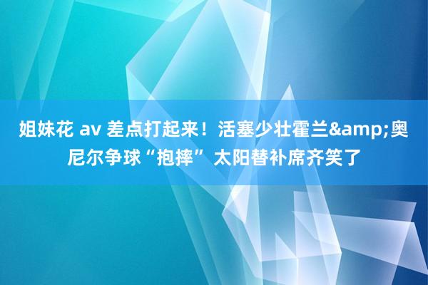 姐妹花 av 差点打起来！活塞少壮霍兰&奥尼尔争球“抱摔” 太阳替补席齐笑了