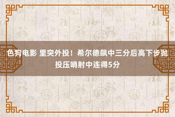 色狗电影 里突外投！希尔德飙中三分后高下步抛投压哨射中连得5分
