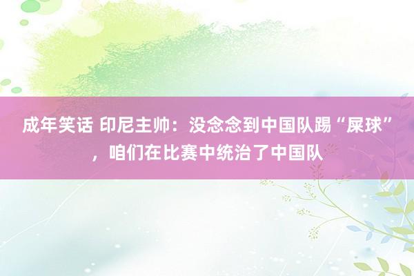 成年笑话 印尼主帅：没念念到中国队踢“屎球”，咱们在比赛中统治了中国队