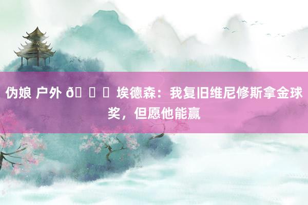 伪娘 户外 👀埃德森：我复旧维尼修斯拿金球奖，但愿他能赢