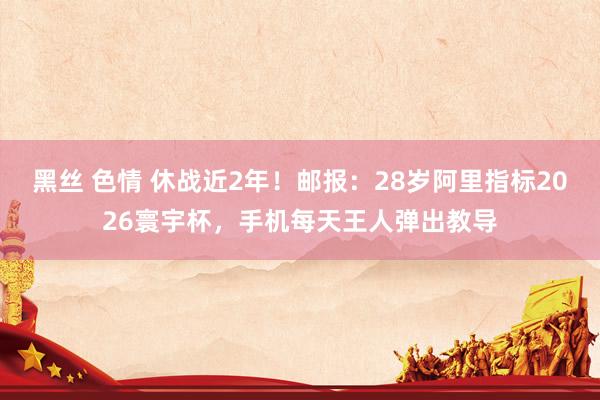 黑丝 色情 休战近2年！邮报：28岁阿里指标2026寰宇杯，手机每天王人弹出教导