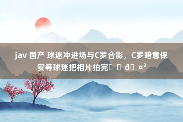 jav 国产 球迷冲进场与C罗合影，C罗暗意保安等球迷把相片拍完❤️🤳
