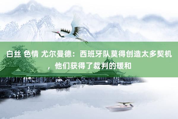 白丝 色情 尤尔曼德：西班牙队莫得创造太多契机，他们获得了裁判的暖和