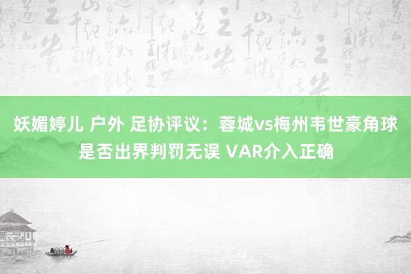 妖媚婷儿 户外 足协评议：蓉城vs梅州韦世豪角球是否出界判罚无误 VAR介入正确