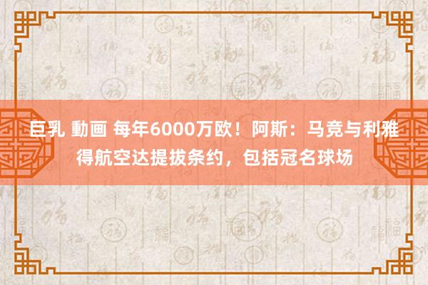 巨乳 動画 每年6000万欧！阿斯：马竞与利雅得航空达提拔条约，包括冠名球场
