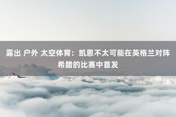 露出 户外 太空体育：凯恩不太可能在英格兰对阵希腊的比赛中首发