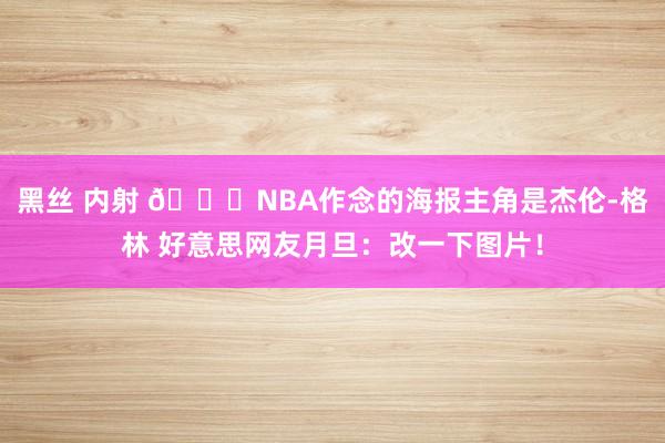 黑丝 内射 😅NBA作念的海报主角是杰伦-格林 好意思网友月旦：改一下图片！