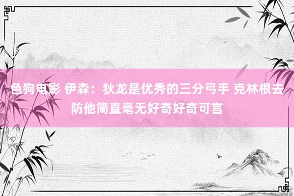 色狗电影 伊森：狄龙是优秀的三分弓手 克林根去防他简直毫无好奇好奇可言