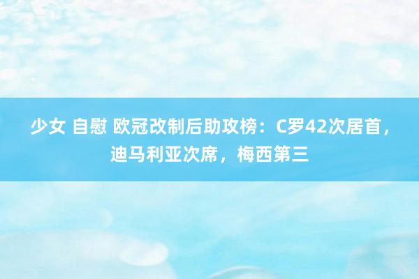 少女 自慰 欧冠改制后助攻榜：C罗42次居首，迪马利亚次席，梅西第三