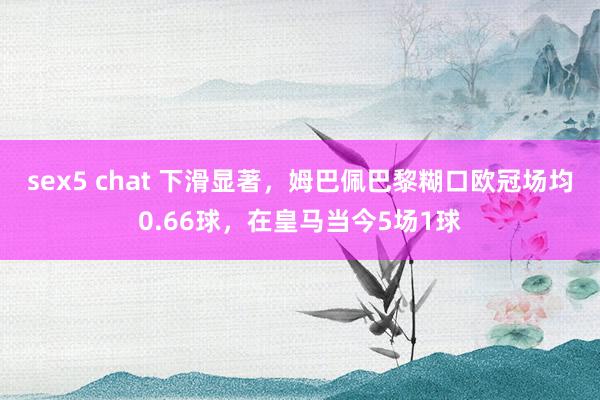 sex5 chat 下滑显著，姆巴佩巴黎糊口欧冠场均0.66球，在皇马当今5场1球