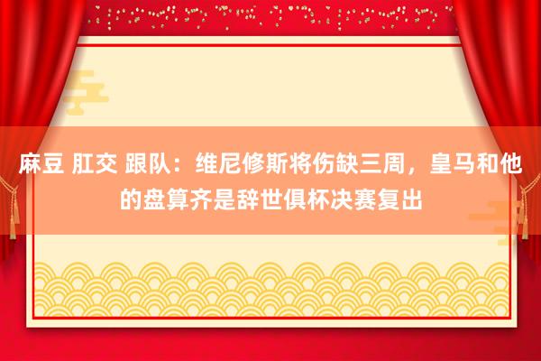 麻豆 肛交 跟队：维尼修斯将伤缺三周，皇马和他的盘算齐是辞世俱杯决赛复出