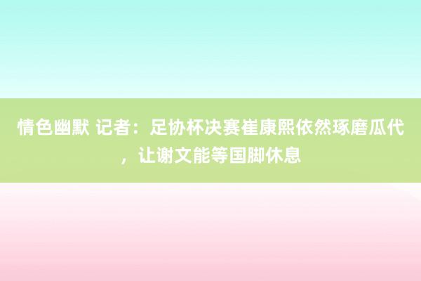 情色幽默 记者：足协杯决赛崔康熙依然琢磨瓜代，让谢文能等国脚休息