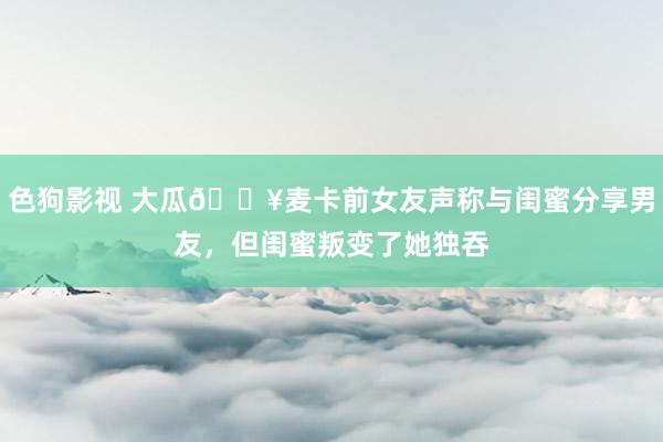 色狗影视 大瓜💥麦卡前女友声称与闺蜜分享男友，但闺蜜叛变了她独吞