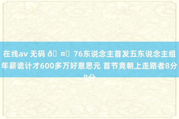 在线av 无码 🤔76东说念主首发五东说念主组年薪诡计才600多万好意思元 首节竟朝上走路者8分