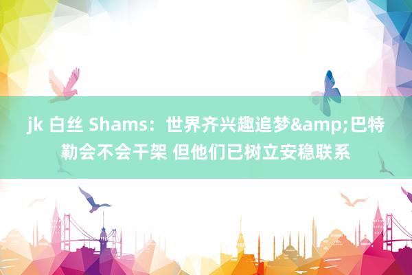 jk 白丝 Shams：世界齐兴趣追梦&巴特勒会不会干架 但他们已树立安稳联系