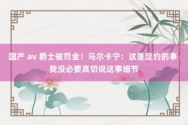 国产 av 爵士被罚金！马尔卡宁：这是定约的事 我没必要真切说这事细节