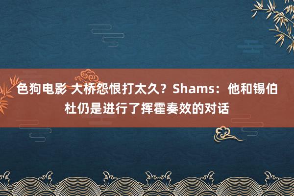 色狗电影 大桥怨恨打太久？Shams：他和锡伯杜仍是进行了挥霍奏效的对话