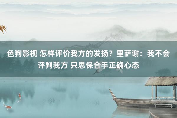 色狗影视 怎样评价我方的发扬？里萨谢：我不会评判我方 只思保合手正确心态