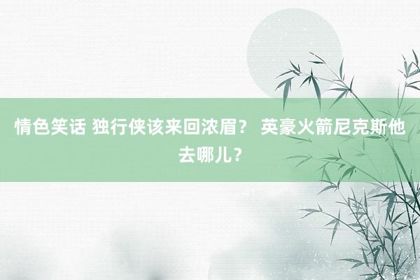 情色笑话 独行侠该来回浓眉？ 英豪火箭尼克斯他去哪儿？