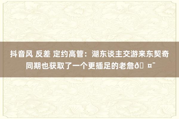 抖音风 反差 定约高管：湖东谈主交游来东契奇 同期也获取了一个更插足的老詹🤯