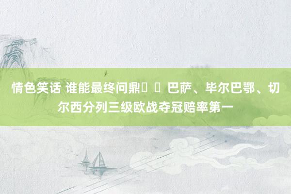 情色笑话 谁能最终问鼎❓️巴萨、毕尔巴鄂、切尔西分列三级欧战夺冠赔率第一