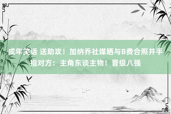 成年笑话 送助攻！加纳乔社媒晒与B费合照并手指对方：主角东谈主物！晋级八强