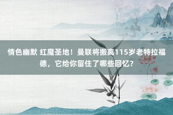 情色幽默 红魔圣地！曼联将搬离115岁老特拉福德，它给你留住了哪些回忆？