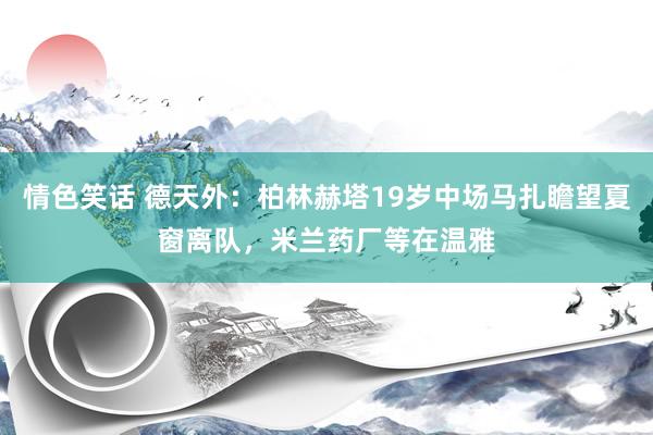 情色笑话 德天外：柏林赫塔19岁中场马扎瞻望夏窗离队，米兰药厂等在温雅