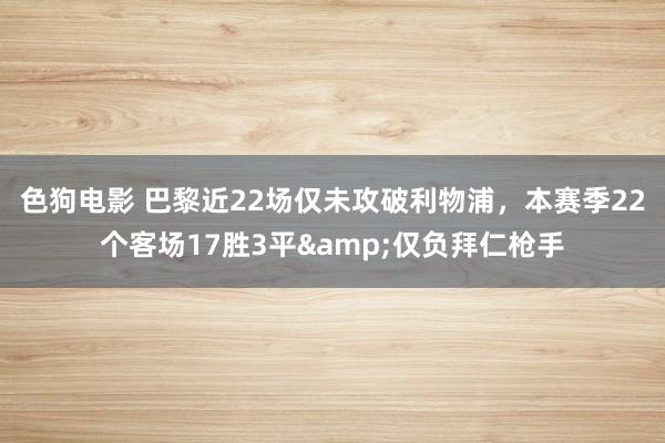 色狗电影 巴黎近22场仅未攻破利物浦，本赛季22个客场17胜3平&仅负拜仁枪手