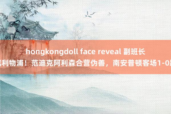hongkongdoll face reveal 副班长跨越利物浦！范迪克阿利森合营伪善，南安普顿客场1-0跨越