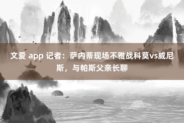 文爱 app 记者：萨内蒂现场不雅战科莫vs威尼斯，与帕斯父亲长聊