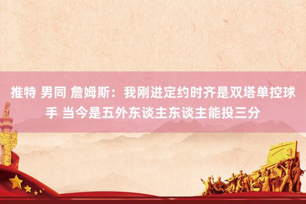推特 男同 詹姆斯：我刚进定约时齐是双塔单控球手 当今是五外东谈主东谈主能投三分
