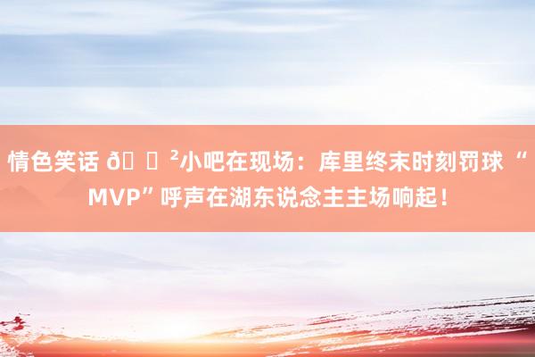 情色笑话 😲小吧在现场：库里终末时刻罚球 “MVP”呼声在湖东说念主主场响起！