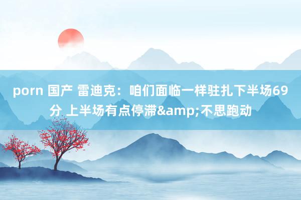 porn 国产 雷迪克：咱们面临一样驻扎下半场69分 上半场有点停滞&不思跑动