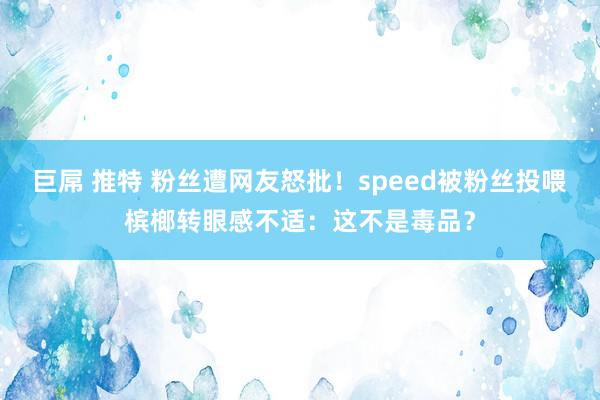 巨屌 推特 粉丝遭网友怒批！speed被粉丝投喂槟榔转眼感不适：这不是毒品？